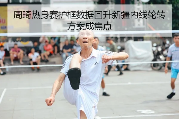 周琦热身赛护框数据回升新疆内线轮转方案成焦点