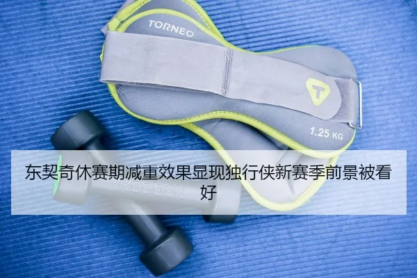 东契奇休赛期减重效果显现独行侠新赛季前景被看好